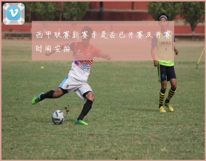 西甲联赛新赛季是否已开赛及开赛时间安排