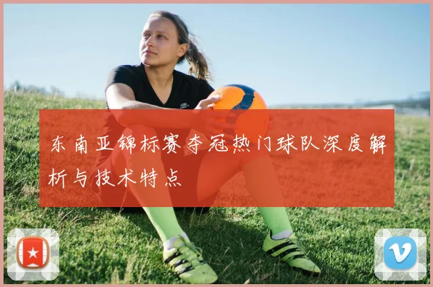 东南亚锦标赛夺冠热门球队深度解析与技术特点